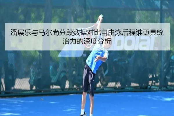 潘展乐与马尔尚分段数据对比自由泳后程谁更具统治力的深度分析